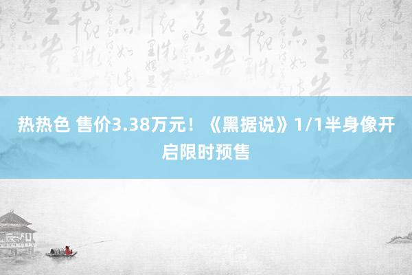 热热色 售价3.38万元！《黑据说》1/1半身像开启限时预售