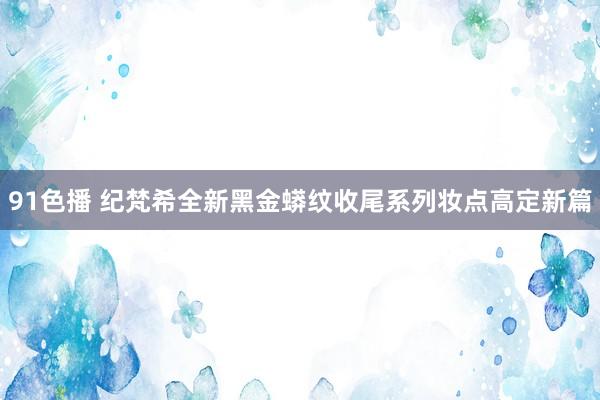 91色播 纪梵希全新黑金蟒纹收尾系列妆点高定新篇