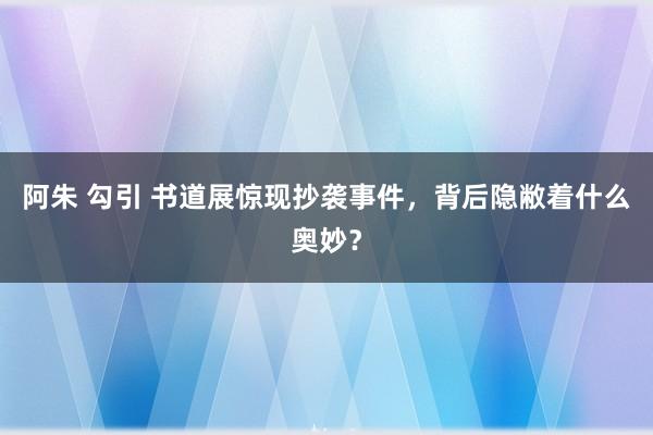 阿朱 勾引 书道展惊现抄袭事件，背后隐敝着什么奥妙？