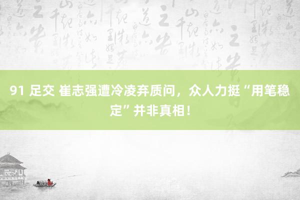 91 足交 崔志强遭冷凌弃质问，众人力挺“用笔稳定”并非真相！