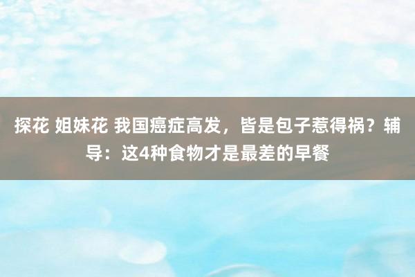 探花 姐妹花 我国癌症高发，皆是包子惹得祸？辅导：这4种食物才是最差的早餐