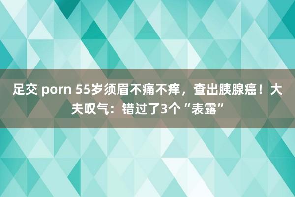 足交 porn 55岁须眉不痛不痒，查出胰腺癌！大夫叹气：错过了3个“表露”