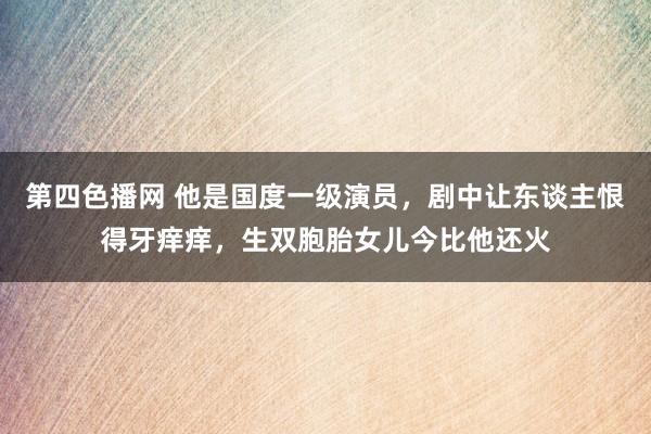 第四色播网 他是国度一级演员，剧中让东谈主恨得牙痒痒，生双胞胎女儿今比他还火