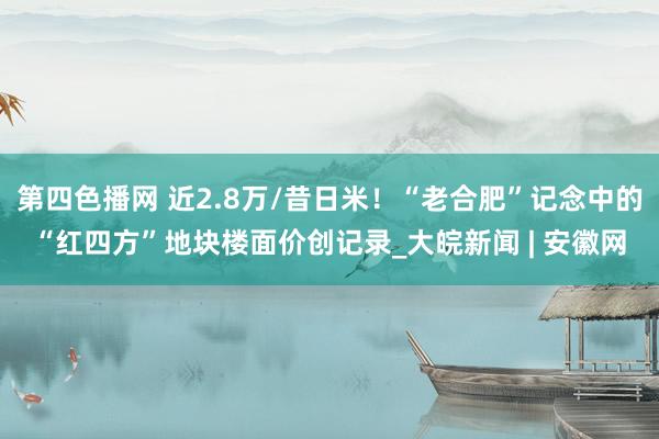 第四色播网 近2.8万/昔日米！“老合肥”记念中的“红四方”地块楼面价创记录_大皖新闻 | 安徽网