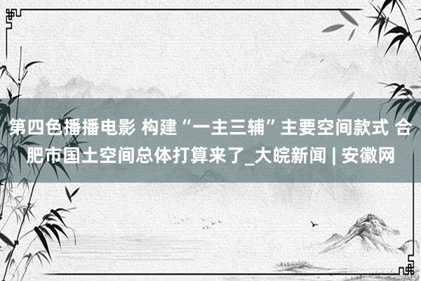 第四色播播电影 构建“一主三辅”主要空间款式 合肥市国土空间总体打算来了_大皖新闻 | 安徽网