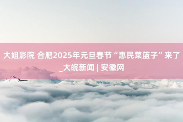 大姐影院 合肥2025年元旦春节“惠民菜篮子”来了_大皖新闻 | 安徽网