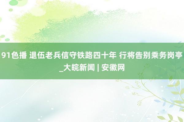 91色播 退伍老兵信守铁路四十年 行将告别乘务岗亭_大皖新闻 | 安徽网