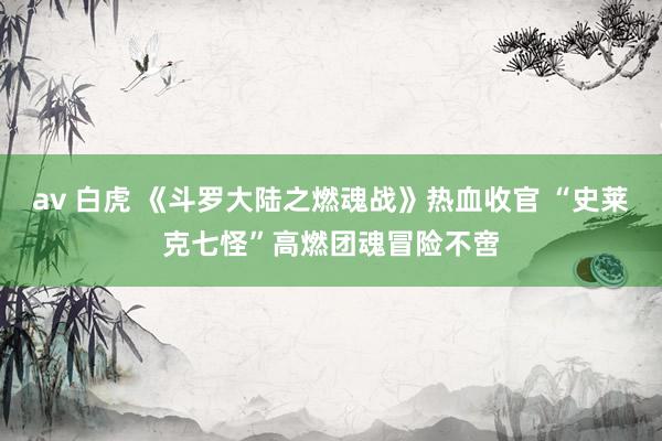 av 白虎 《斗罗大陆之燃魂战》热血收官 “史莱克七怪”高燃团魂冒险不啻