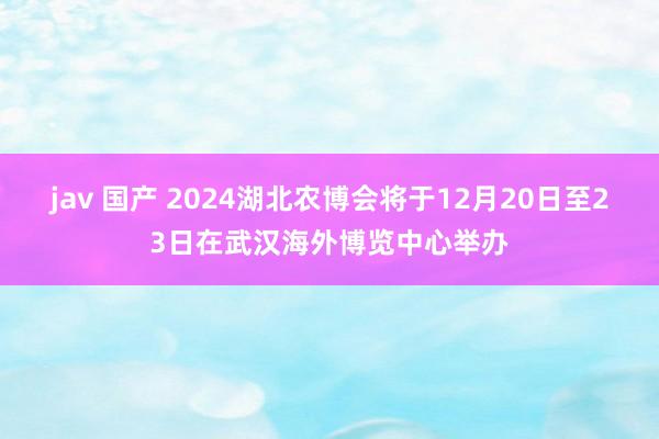 jav 国产 2024湖北农博会将于12月20日至23日在武汉海外博览中心举办