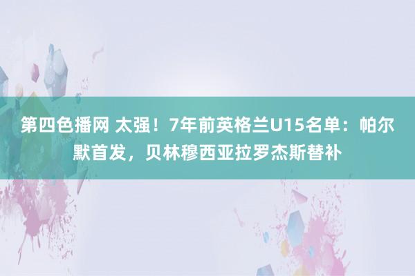 第四色播网 太强！7年前英格兰U15名单：帕尔默首发，贝林穆西亚拉罗杰斯替补