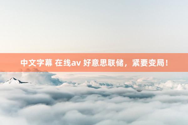 中文字幕 在线av 好意思联储，紧要变局！