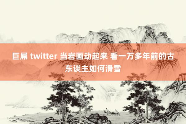 巨屌 twitter 当岩画动起来 看一万多年前的古东谈主如何滑雪