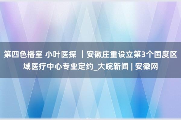 第四色播室 小叶医探 ｜安徽庄重设立第3个国度区域医疗中心专业定约_大皖新闻 | 安徽网