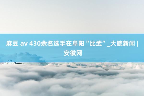 麻豆 av 430余名选手在阜阳“比武”_大皖新闻 | 安徽网