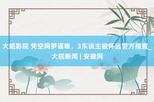 大姐影院 凭空网罗谣喙，3东谈主被怀远警方措置_大皖新闻 | 安徽网