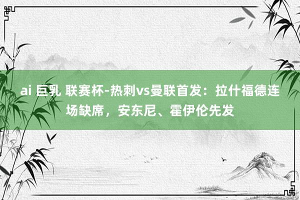 ai 巨乳 联赛杯-热刺vs曼联首发：拉什福德连场缺席，安东尼、霍伊伦先发