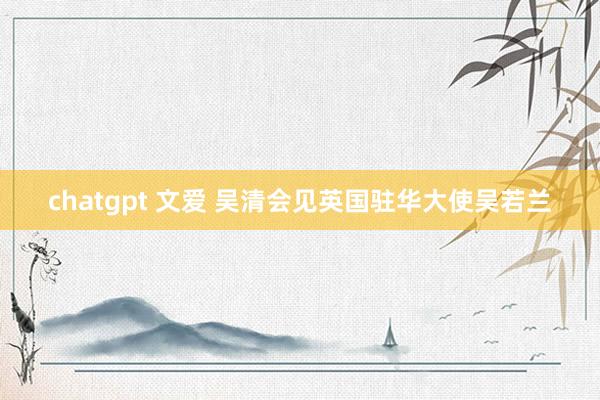 chatgpt 文爱 吴清会见英国驻华大使吴若兰