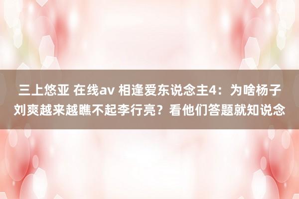 三上悠亚 在线av 相逢爱东说念主4：为啥杨子刘爽越来越瞧不起李行亮？看他们答题就知说念