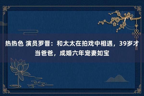 热热色 演员罗晋：和太太在拍戏中相遇，39岁才当爸爸，成婚六年宠妻如宝