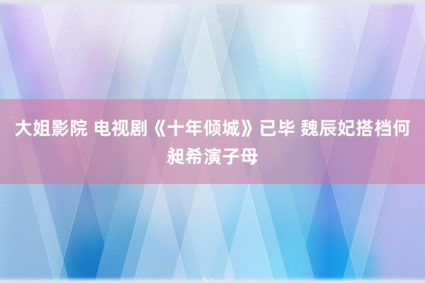 大姐影院 电视剧《十年倾城》已毕 魏辰妃搭档何昶希演子母