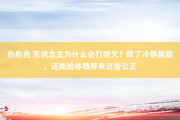 热热色 东说念主为什么会打哈欠？除了冷静醒脑，还能给体魄带来这些公正