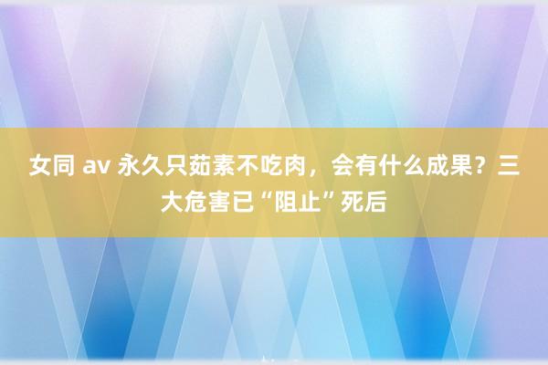 女同 av 永久只茹素不吃肉，会有什么成果？三大危害已“阻止”死后