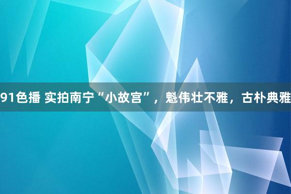 91色播 实拍南宁“小故宫”，魁伟壮不雅，古朴典雅