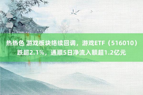 热热色 游戏板块络续回调，游戏ETF（516010）跌超2.1%，通顺5日净流入额超1.2亿元