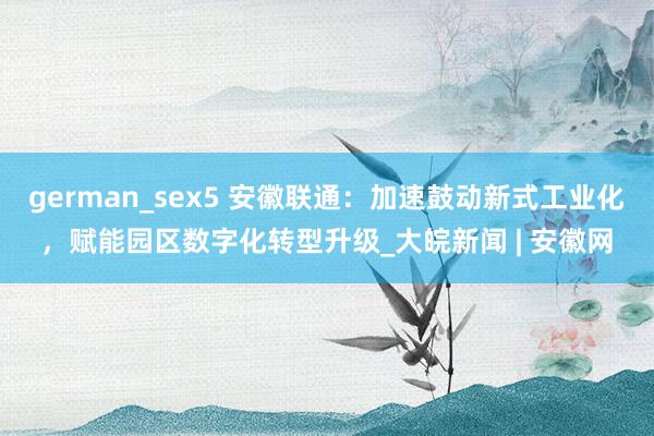 german_sex5 安徽联通：加速鼓动新式工业化，赋能园区数字化转型升级_大皖新闻 | 安徽网