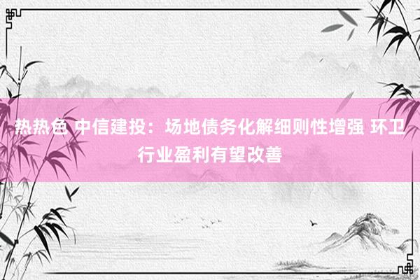 热热色 中信建投：场地债务化解细则性增强 环卫行业盈利有望改善