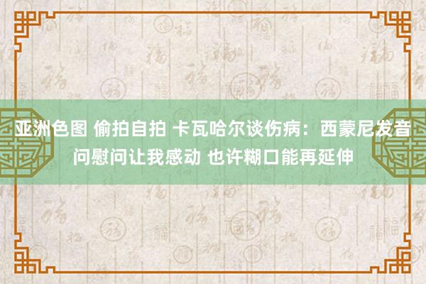 亚洲色图 偷拍自拍 卡瓦哈尔谈伤病：西蒙尼发音问慰问让我感动 也许糊口能再延伸