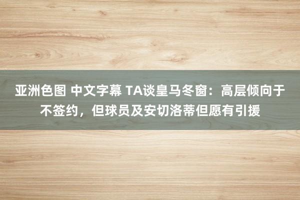 亚洲色图 中文字幕 TA谈皇马冬窗：高层倾向于不签约，但球员及安切洛蒂但愿有引援