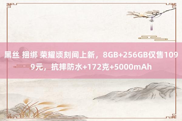 黑丝 捆绑 荣耀顷刻间上新，8GB+256GB仅售1099元，抗摔防水+172克+5000mAh