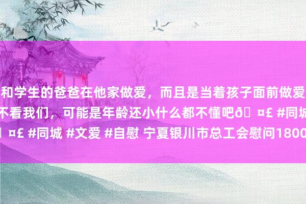 和学生的爸爸在他家做爱，而且是当着孩子面前做爱，太刺激了，孩子完全不看我们，可能是年龄还小什么都不懂吧🤣 #同城 #文爱 #自慰 宁夏银川市总工会慰问1800余名一线员工