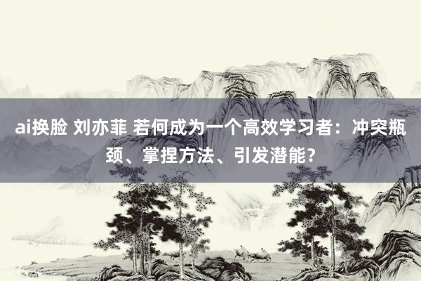 ai换脸 刘亦菲 若何成为一个高效学习者：冲突瓶颈、掌捏方法、引发潜能？