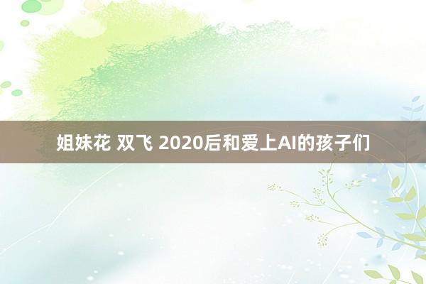 姐妹花 双飞 2020后和爱上AI的孩子们