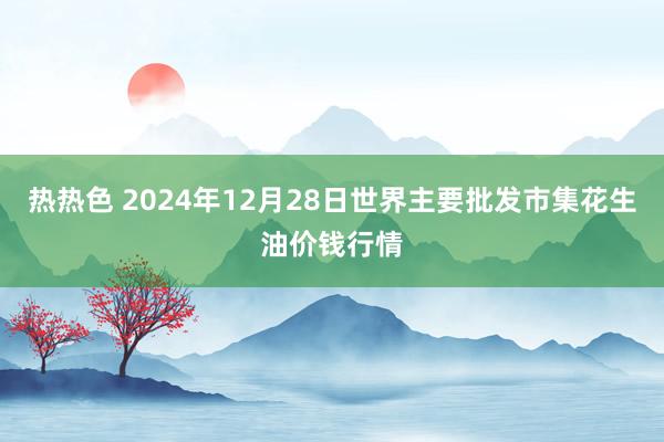 热热色 2024年12月28日世界主要批发市集花生油价钱行情