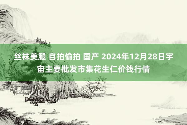 丝袜美腿 自拍偷拍 国产 2024年12月28日宇宙主要批发市集花生仁价钱行情