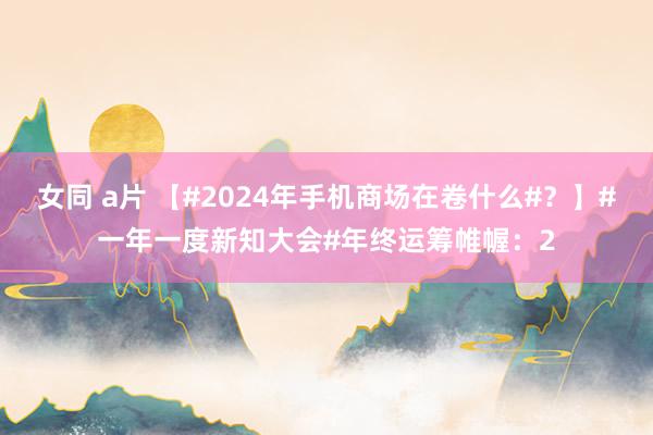 女同 a片 【#2024年手机商场在卷什么#？】#一年一度新知大会#年终运筹帷幄：2