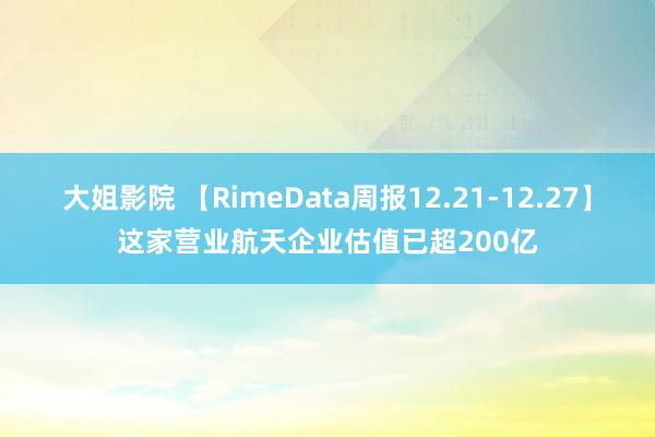 大姐影院 【RimeData周报12.21-12.27】这家营业航天企业估值已超200亿