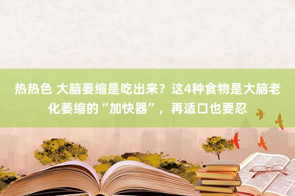 热热色 大脑萎缩是吃出来？这4种食物是大脑老化萎缩的“加快器”，再适口也要忍