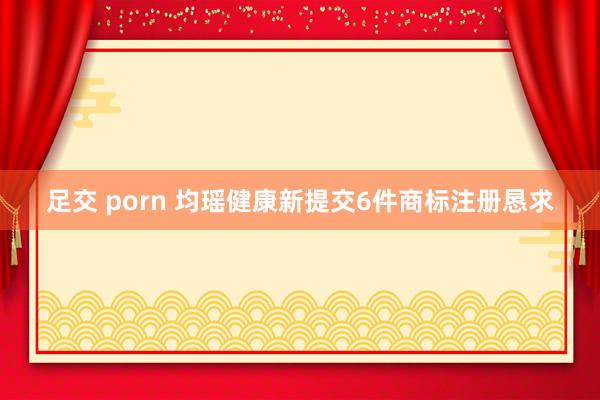 足交 porn 均瑶健康新提交6件商标注册恳求