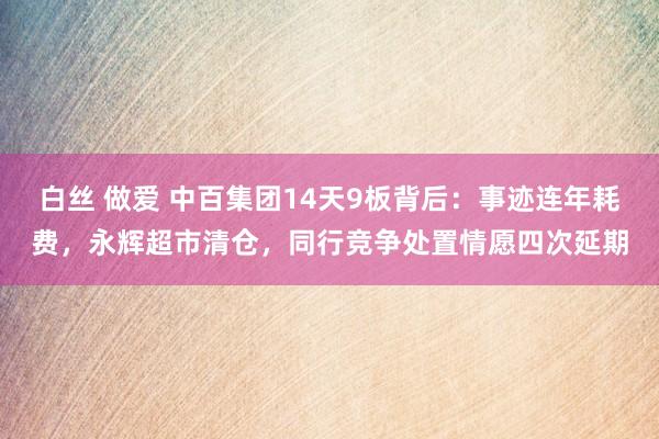 白丝 做爱 中百集团14天9板背后：事迹连年耗费，永辉超市清仓，同行竞争处置情愿四次延期