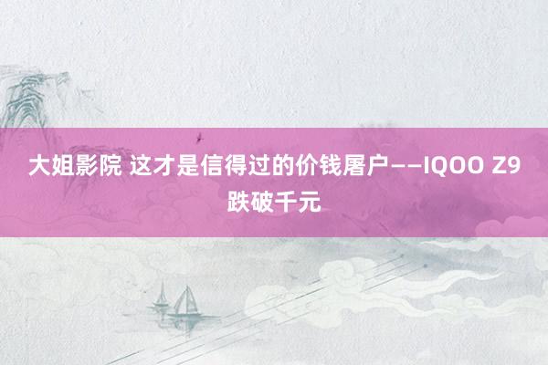 大姐影院 这才是信得过的价钱屠户——IQOO Z9跌破千元