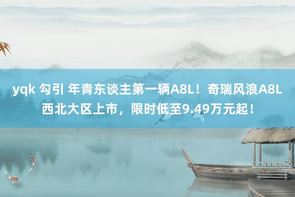 yqk 勾引 年青东谈主第一辆A8L！奇瑞风浪A8L西北大区上市，限时低至9.49万元起！