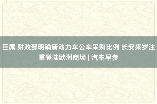 巨屌 财政部明确新动力车公车采购比例 长安来岁注重登陆欧洲商场 | 汽车早参