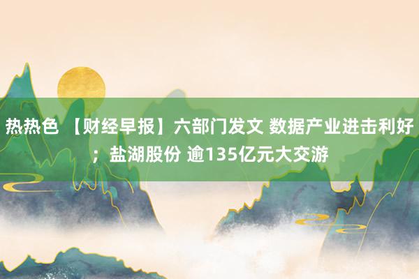 热热色 【财经早报】六部门发文 数据产业进击利好；盐湖股份 逾135亿元大交游