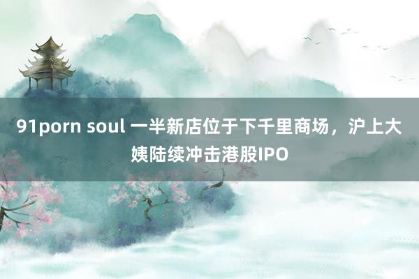 91porn soul 一半新店位于下千里商场，沪上大姨陆续冲击港股IPO