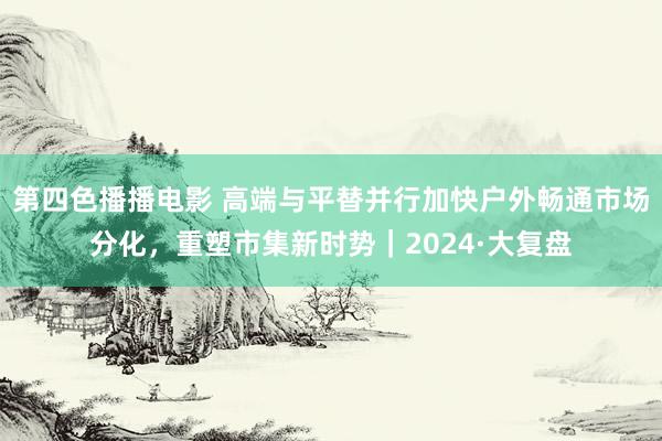 第四色播播电影 高端与平替并行加快户外畅通市场分化，重塑市集新时势｜2024·大复盘