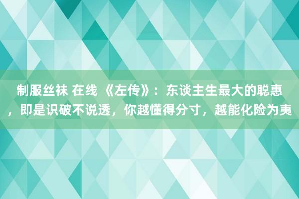 制服丝袜 在线 《左传》：东谈主生最大的聪惠，即是识破不说透，你越懂得分寸，越能化险为夷